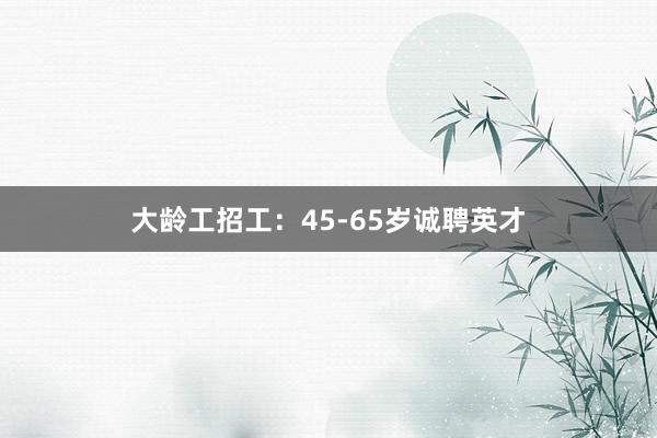 大龄工招工：45-65岁诚聘英才
